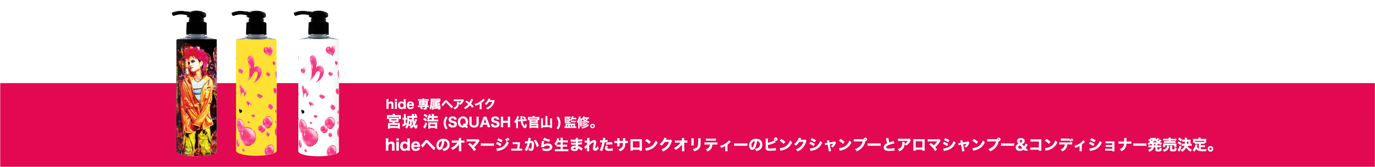 hide専属ヘアメイク宮城¥浩氏(SQUASH代官山)監修。hideへのオマージュから生まれたサロンクオリティーのピンクシャンプーとアロマシャンプー&コンディショナー発売決定